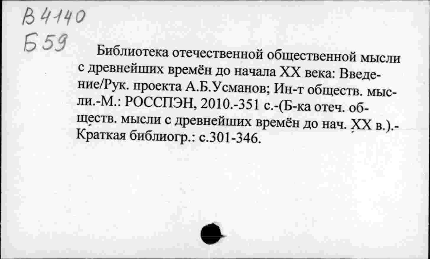 ﻿Ь'ицо
Б 53
Библиотека отечественной общественной мысли с древнейших времён до начала XX века: Введе-ние/Рук. проекта А.Б.Усманов; Ин-т обществ, мыс-ли.-М.: РОССПЭН, 2010.-351 с.-(Б-ка отеч. обществ. мысли с древнейших времён до нач. XX в.).-Краткая библиогр.: с.301-346.